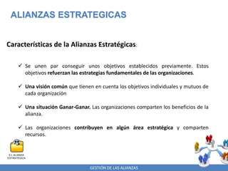 GESTIÓN DE LAS ALIANZAS
ALIANZAS ESTRATEGICAS
Características de la Alianzas Estratégicas:
 Se unen par conseguir unos objetivos establecidos previamente. Estos
objetivos refuerzan las estrategias fundamentales de las organizaciones.
 Una visión común que tienen en cuenta los objetivos individuales y mutuos de
cada organización
 Una situación Ganar-Ganar. Las organizaciones comparten los beneficios de la
alianza.
 Las organizaciones contribuyen en algún área estratégica y comparten
recursos.
EJ. ALIANZA
ESTRATEGICA
 