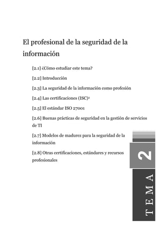 El profesional de la seguridad de la 
información 
[2.1] ¿Cómo estudiar este tema? 
[2.2] Introducción 
[2.3] La seguridad de la información como profesión 
[2.4] Las certificaciones (ISC)2 
[2.5] El estándar ISO 27001 
[2.6] Buenas prácticas de seguridad en la gestión de servicios 
de TI 
[2.7] Modelos de madurez para la seguridad de la 
información 
[2.8] Otras certificaciones, estándares y recursos 
profesionales 
T E M A 
 
