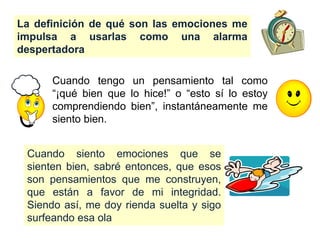 Cuando tengo un pensamiento tal como
“¡qué bien que lo hice!” o “esto sí lo estoy
comprendiendo bien”, instantáneamente me
siento bien.
La definición de qué son las emociones me
impulsa a usarlas como una alarma
despertadora
Cuando siento emociones que se
sienten bien, sabré entonces, que esos
son pensamientos que me construyen,
que están a favor de mi integridad.
Siendo así, me doy rienda suelta y sigo
surfeando esa ola
 