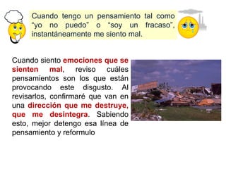 Cuando tengo un pensamiento tal como
“yo no puedo” o “soy un fracaso”,
instantáneamente me siento mal.
Cuando siento emociones que se
sienten mal, reviso cuáles
pensamientos son los que están
provocando este disgusto. Al
revisarlos, confirmaré que van en
una dirección que me destruye,
que me desintegra. Sabiendo
esto, mejor detengo esa línea de
pensamiento y reformulo
 