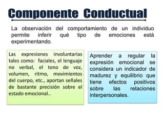 Aprender a regular la
expresión emocional se
considera un indicador de
madurez y equilibrio que
tiene efectos positivos
sobre las relaciones
interpersonales.
La observación del comportamiento de un individuo
permite inferir qué tipo de emociones está
experimentando.
Las expresiones involuntarias
tales como: faciales, el lenguaje
no verbal, el tono de voz,
volumen, ritmo, movimientos
del cuerpo, etc., aportan señales
de bastante precisión sobre el
estado emocional..
 