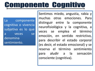 La componente
cognitiva o vivencia
subjetiva es lo que
a veces se
denomina
sentimiento.
Sentimos miedo, angustia, rabia y
muchas otras emociones. Para
distinguir entre la componente
neurofisiológica y la cognitiva, a
veces se emplea el término
emoción, en sentido restrictivo,
para describir el estado corporal
(es decir, el estado emocional) y se
reserva el término sentimiento
para aludir a la sensación
consciente (cognitiva).
 