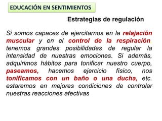 EDUCACIÓN EN SENTIMIENTOS
Si somos capaces de ejercitarnos en la relajación
muscular y en el control de la respiración,
tenemos grandes posibilidades de regular la
intensidad de nuestras emociones. Si además,
adquirimos hábitos para tonificar nuestro cuerpo,
paseamos, hacemos ejercicio físico, nos
tonificamos con un baño o una ducha, etc.
estaremos en mejores condiciones de controlar
nuestras reacciones afectivas
Estrategias de regulación
 