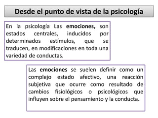 Desde el punto de vista de la psicología
Las emociones se suelen definir como un
complejo estado afectivo, una reacción
subjetiva que ocurre como resultado de
cambios fisiológicos o psicológicos que
influyen sobre el pensamiento y la conducta.
En la psicología Las emociones, son
estados centrales, inducidos por
determinados estímulos, que se
traducen, en modificaciones en toda una
variedad de conductas.
 