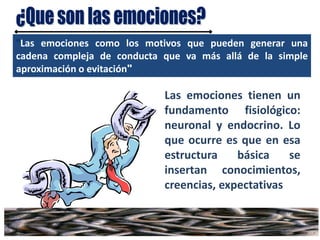 "Las emociones como los motivos que pueden generar una
cadena compleja de conducta que va más allá de la simple
aproximación o evitación"
Las emociones tienen un
fundamento fisiológico:
neuronal y endocrino. Lo
que ocurre es que en esa
estructura básica se
insertan conocimientos,
creencias, expectativas
 