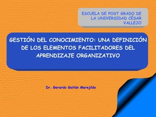 GESTIÓN DEL CONOCIMIENTO: UNA DEFINICIÓN
DE LOS ELEMENTOS FACILITADORES DEL
APRENDIZAJE ORGANIZATIVO
Dr. Gerardo Gaitán Merejildo
ESCUELA DE POST GRADO DE
LA UNIVERSIDAD CÉSAR
VALLEJO
 