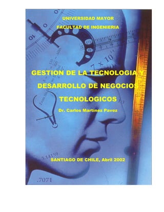 UNIVERSIDAD MAYOR

      FACULTAD DE INGENIERIA




GESTION DE LA TECNOLOGIA Y

 DESARROLLO DE NEGOCIOS

       TECNOLOGICOS
       Dr. Carlos Martínez Pavez




    SANTIAGO DE CHILE, Abril 2002
 