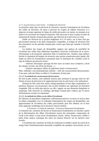 2.1.1. La prévision à court terme : le budget de trésorerie
La première étape dans la prévision de trésorerie concerne l'anticipation de l'évolution
des soldes de trésorerie, de façon à prévenir les risques de rupture d'encaisse et à
négocier en temps opportun les lignes de crédit nécessaires (en nature, en montant et en
durée) à la couverture de l'impasse financière. Elle nécessite la mise en place d'outils de
traitement de données d'autant plus pointus que l'horizon de la prévision est court.
      Etabli sur l'horizon de la gestion budgétaire (6 à 18 mois), sur la base d'un pas
prévisionnel mensuel et de dates d'opérations comptables, le budget de trésorerie doit
être réactualisé sur des périodes d'autant plus courtes que l'aléa qui s'attache à l'activité
est élevé.
      La maîtrise des risques de déséquilibre suppose une analyse de sensibilité de
l'évolution des soldes dans différentes hypothèses d'activité. L'utilisation de la micro-
informatique et de progiciels spécialisés dans le traitement des données (type tableur)
facilite la simulation de budgets de trésorerie ainsi qu'une actualisation plus rapide; elle
induit un effort de formalisation notamment dans le traitement des variables selon le
type de relations qui peuvent exister :
         - relations mécaniques (passage du hors taxes au toutes taxes comprises, calcul
des charges sociales, des droits de douane...) ;
         - relations statistiques (délais de règlement clients et fournisseurs).
Deux méthodes sont principalement utilisées : celle des encaissements-décaissements,
d’une part, celle des bilans ou délais d ‘écoulement, d’autre part.
2.1.1.1. La méthode des encaissements-décaissements
De loin la plus utilisée, cette méthode autorise plus aisément le passage entre les dif-
férents niveaux de prévision et le rapprochement entre les prévisions et les réalisations.
     Eclatant les flux selon leur nature (charges/produits) et leur objet (exploitation, ré-
partition, financier, investissement), elle est plus familière aux opérateurs de formation
comptable. Elle est enfin plus précise car elle s’appuie sur une démarche budgétaire et
analytique. Elle nécessite un outillage spécifique d'autant plus coûteux que la masse
d'informations à traiter est importante.
2.1.1.2. La méthode des bilans ou des délais d'écoulement
En l'absence de procédures budgétaires suffisamment précises ou mises en oeuvre dans
les délais compatibles avec la contrainte d'anticipation des risques de déséquilibre, une
approximation de l'évolution des soldes prévisionnels peut être obtenue sur la base
d'une approche synthétique de la trésorerie selon la relation :
          ∆ Trésorerie = ∆ fonds de roulement - ∆ besoin en financement d'exploitation
L'évaluation des variations du besoin en financement d'exploitation est calculée à partir
de la détermination des délais d'écoulement moyen des principales composantes de
l'actif et des dettes à court terme d'exploitation (stocks, clients, fournisseurs), établis à
partir d'une analyse statistique des ratios de rotation observés sur les derniers mois
écoulés.
      L'évaluation des variations du fonds de roulement est établie à partir du calcul de la
marge brute d'autofinancement mensuelle complétée des quelques mouvements sur les
 