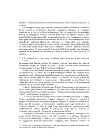 opérations financières (apports et remboursements) et d'investissement (acquisitions et
cessions).
     De conception simple, cette approche synthétique permet d'introduire la démarche
de la prévision de la trésorerie dans des organisations démunies de procédures
complètes sur le plan de la démarche budgétaire. Elle est en particulier recommandée
dans le cas d'entreprises soumises à de très forts risques de rupture d'encaisse, dans
lesquelles l'information comptable, souvent déficiente, ne permet pas la mise en oeuvre
d'une approche encaissements-décaissements dans des délais suffisamment courts. Cette
méthode est également adaptée aux entreprises de grande taille pour lesquelles
l'évaluation d'agrégats est plus facile que celle de chacun des flux pris isolément. Elle
est en revanche contre-indiquée dans le cas d'entreprises soumises à de fortes variations
saisonnières d'activité pour lesquelles il apparaît difficile de calculer des statistiques
intégrant les fluctuations des volumes de ventes et d'achats et celles des délais de
paiement.

2.1.2. La prévision à très court terme : le plan de trésorerie au jour le jour en date de
      valeur
La seconde étape dans la prévision de trésorerie concerne l'anticipation du risque de
déséquilibre banque par banque, de façon à assurer par des règles d'équilibrage
l'optimisation de la gestion de la trésorerie au jour le jour.
      Eclatée par société (dans le cas d'une trésorerie de groupe), la prévision est établie
sur un horizon de 1 à 3 mois 6. Le plan de trésorerie positionne les flux financiers selon
leur date de valeur, à l'intérieur d'un échéancier divisé en pas quotidiens pour le premier
mois, et en décades pour les mois suivants. A l'intérieur de chaque échéancier,
l'information est structurée en encaissements - décaissements en privilégiant pour
chaque type de recettes et de dépenses un classement par nature des instruments de
paiement utilisés (chèques, effets, virements...).
      L'objectif du plan étant de prendre une décision de couverture ou de placement au
vu des soldes prévisionnels, son élaboration doit être faite avant tout recours à de
nouveaux financements (escomptes de traites, obligations cautionnées...) et placements
(SICAV, fonds communs de placement...).
      Les sources d'information utilisées sont d'ordre comptable : facturation et comptes
clients, comptabilité fournisseurs, comptes créditeurs et débiteurs, comptes de
banques. Gestionnaire du futur et non pas garant du passé, le trésorier est tributaire des
délais dans la production de l'information comptable pour réagir rapidement à un
événement nouveau. La mise en place d'une comptabilité des engagements avant
comptabilisation certaine permet de pallier les délais parfois excessifs de
l'enregistrement comptable contraint par la précision des chiffres.
      Les sources d'information ont aussi une origine extra-comptable : le budget de tré-
sorerie pour les événements certains ou à effets immédiats sur la trésorerie (absence de
délais entre la réalisation de l'événement et sa conséquence en trésorerie), les données et
les engagements financiers (échéanciers d'emprunts, frais financiers, tombées de
6 La durée à retenir est inversement proportionnelle à l'aléa, quant au montant, des données prévisionnelles et doit
être compatible avec la durée des financements disponibles.
 