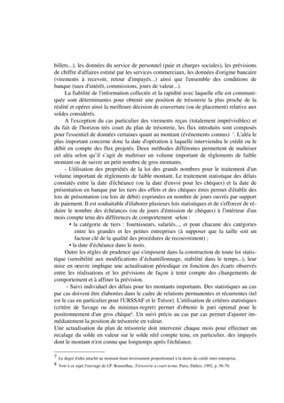 billets...), les données du service de personnel (paie et charges sociales), les prévisions
de chiffre d'affaires estimé par les services commerciaux, les données d'origine bancaire
(virements à recevoir, retour d'impayés...) ainsi que l'ensemble des conditions de
banque (taux d'intérêt, commissions, jours de valeur...).
     La fiabilité de l'information collectée et la rapidité avec laquelle elle est communi-
quée sont déterminantes pour obtenir une position de trésorerie la plus proche de la
réalité et opérer ainsi la meilleure décision de couverture (ou de placement) relative aux
soldes considérés.
     A l'exception du cas particulier des virements reçus (totalement imprévisibles) et
du fait de l'horizon très court du plan de trésorerie, les flux introduits sont composés
pour l'essentiel de données certaines quant au montant (événements connus) 7. L'aléa le
plus important concerne donc la date d'opération à laquelle interviendra le crédit ou le
débit en compte des flux projetés. Deux méthodes différentes permettent de maîtriser
cet aléa selon qu’il s’agit de maîtriser un volume important de règlements de faible
montant ou de suivre un petit nombre de gros montants.
     - Utilisation des propriétés de la loi des grands nombres pour le traitement d'un
volume important de règlements de faible montant. Le traitement statistique des délais
constatés entre la date d'échéance (ou la date d'envoi pour les chèques) et la date de
présentation en banque par les tiers des effets et des chèques émis permet d'établir des
lois de présentation (ou lois de débit) exprimées en nombre de jours ouvrés par support
de paiement. Il est souhaitable d'élaborer plusieurs lois statistiques et de s'efforcer de ré-
duire le nombre des échéances (ou de jours d'émission de chèques) à l'intérieur d'un
mois compte tenu des différences de comportement selon :
        • la catégorie de tiers : fournisseurs, salariés..., et pour chacune des catégories
           entre les grandes et les petites entreprises (à supposer que la taille soit un
           facteur clé de la qualité des procédures de recouvrement) ;
        • la date d'échéance dans le mois.
     Outre les règles de prudence qui s'imposent dans la construction de toute loi statis-
tique (sensibilité aux modifications d’échantillonnage, stabilité dans le temps...), leur
mise en oeuvre implique une actualisation périodique en fonction des écarts observés
entre les réalisations et les prévisions de façon à tenir compte des changements de
comportement et à affiner la prévision.
      - Suivi individuel des délais pour les montants importants. Des statistiques au cas
par cas doivent être élaborées dans le cadre de relations permanentes et récurrentes (tel
est le cas en particulier pour l'URSSAF et le Trésor). L'utilisation de critères statistiques
(critère de Savage ou du minimax-regret) permet d'obtenir le pari optimal pour le
positionnement d'un gros chèque8. Un suivi précis au cas par cas permet d'ajuster im-
médiatement la position de trésorerie en valeur.
Une actualisation du plan de trésorerie doit intervenir chaque mois pour effectuer un
recalage du solde en valeur sur le solde réel compte tenu, en particulier, des impayés
dont le montant n'est connu que longtemps après l'échéance.

7 Le degré d'aléa attaché au montant étant inversement proportionnel à la durée du crédit inter-entreprise.
8 Voir à ce sujet l'ouvrage de J.P. Roumilhac, Trésorerie à court terme, Paris, Dalloz, 1992, p. 56-70.
 