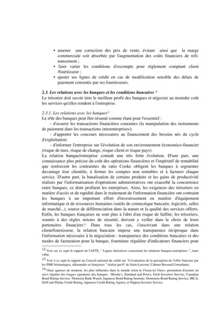 • amener une correction des prix de vente, évitant ainsi que la marge
          commerciale soit absorbée par l'augmentation des coûts financiers de refi-
          nancement ;
        • faire varier les conditions d'escompte pour règlement comptant client
          /fournisseur ;
        • ajuster ses lignes de crédit en cas de modification sensible des délais de
          paiement consentis par ses fournisseurs.

2.3. Les relations avec les banques et les conditions bancaires 12
Le trésorier doit savoir tirer le meilleur profit des banques et négocier au moindre coût
les services qu'elles rendent à l'entreprise.

2.3.1. Les relations avec les banques13
Le rôle des banques peut être résumé comme étant pour l'essentiel :
      - d'assurer les transactions financières courantes (la manipulation des instruments
de paiement dans les transactions interentreprises);
      - d'apporter les concours nécessaires au financement des besoins nés du cycle
d'exploitation;
      - d'informer l'entreprise sur l'évolution de son environnement économico-financier
(risque de taux, risque de change, risque client et risque pays).
La relation banque/entreprise connaît une très forte évolution. D'une part, une
connaissance plus précise du coût des opérations financières et l'impératif de rentabilité
que renforcent les contraintes du ratio Cooke obligent les banques à segmenter
davantage leur clientèle, à fermer les comptes non rentables et à facturer chaque
service. D'autre part, la banalisation de certains produits et les gains de productivité
réalisés par l'informatisation d'opérations administratives ont exacerbé la concurrence
entre banques, ce dont profitent les entreprises. Ainsi, les exigences des trésoriers en
matière d'accès et de rapidité dans le traitement de l'information financière ont contraint
les banques à un important effort d'investissement en matière d'équipement
informatique et de ressources humaines (outils de connectique bancaire, logiciels, salles
de marché...), source de différenciation dans la nature et la qualité des services offerts.
Enfin, les banques françaises ne sont plus à l'abri d'un risque de faillite; les trésoriers,
soumis à des règles strictes de sécurité, doivent y veiller dans le choix de leurs
partenaires financiers14. Dans tous les cas, s'inscrivant dans une relation
client/fournisseur, la relation bancaire impose une transparence réciproque dans
l'information nécessaire à la négociation : transparence des conditions bancaires et des
modes de facturation pour la banque, fourniture régulière d'indicateurs financiers pour
12 Voir sur ce sujet le rapport de l'AFTE, “ Lignes directrices concernant les relations banques-entreprises ”, mars
1994.
13 Voir à ce sujet le rapport au Conseil national du crédit sur “L'évaluation de la perception de l'offre bancaire par
les PME britanniques, allemandes et françaises ” réalisé par P. de Saint-Louvent, Cabinet Bossard Consultants.
14 Onze agences de notation, les plus influentes dans le monde selon le Financial Times, permettent d'assurer un
suivi régulier des risques signatures des banques : Moody's, Standard and Poor's, Fitch Investors Service, Canadian
Bond Rating Service, Thomson Bank Watch, Japanese Bond Rating Institute, Dominion Bond Rating Service, IBCA,
Duff and Phelps Credit Rating, Japanese Credit Rating Agency et Nippon Investor Service.
 