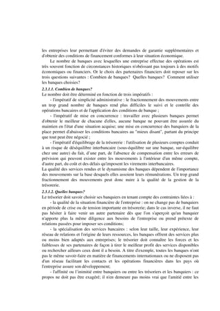 les entreprises leur permettant d'éviter des demandes de garantie supplémentaires et
d'obtenir des conditions de financement conformes à leur situation économique.
     Le nombre de banques avec lesquelles une entreprise effectue des opérations est
très souvent fonction de circonstances historiques n'obéissant pas toujours à des motifs
économiques ou financiers. Or le choix des partenaires financiers doit reposer sur les
trois questions suivantes : Combien de banques? Quelles banques? Comment utiliser
les banques choisies?
2.3.1.1. Combien de banques?
Le nombre doit être déterminé en fonction de trois impératifs :
     - l'impératif de simplicité administrative : le fractionnement des mouvements entre
un trop grand nombre de banques rend plus difficiles le suivi et le contrôle des
opérations bancaires et de l'application des conditions de banque ;
     - l'impératif de mise en concurrence : travailler avec plusieurs banques permet
d'obtenir le meilleur de chacune d'elles, aucune banque ne pouvant être assurée du
maintien en l'état d'une situation acquise; une mise en concurrence des banquiers de la
place permet d'abaisser les conditions bancaires au "mieux disant", partant du principe
que tout peut être négocié ;
     - l'impératif d'équilibrage de la trésorerie : l'utilisation de plusieurs comptes conduit
à un risque de déséquilibre interbancaire (sous-équilibre sur une banque, sur-équilibre
chez une autre) du fait, d’une part, de l'absence de compensation entre les erreurs de
prévision qui peuvent exister entre les mouvements à l'intérieur d'un même compte,
d'autre part, du coût et des délais qu'imposent les virements interbancaires.
La qualité des services rendus et le dynamisme des banques dépendent de l'importance
des mouvements sur la base desquels elles assoient leurs rémunérations. Un trop grand
fractionnement des mouvements peut donc nuire à la qualité de la gestion de la
trésorerie.
2.3.1.2. Quelles banques?
Le trésorier doit savoir choisir ses banquiers en tenant compte des contraintes liées à :
     - la qualité de la situation financière de l'entreprise : on ne change pas de banquiers
en période de crise ou de tension importante en trésorerie; dans le cas inverse, il ne faut
pas hésiter à faire venir un autre partenaire dès que l'on s'aperçoit qu'un banquier
n'apporte plus la même diligence aux besoins de l'entreprise ou prend prétexte de
relations passées pour imposer ses conditions;
     - la spécialisation des services bancaires : selon leur taille, leur expérience, leur
réseau de relations et l'origine de leurs ressources, les banques offrent des services plus
ou moins bien adaptés aux entreprises; le trésorier doit connaître les forces et les
faiblesses de ses partenaires de façon à tirer le meilleur profit des services disponibles
ou rechercher ailleurs ceux dont il a besoin. A titre d'exemple, toutes les banques n'ont
pas le même savoir-faire en matière de financements internationaux ou ne disposent pas
d'un réseau facilitant les contacts et les opérations financières dans les pays où
l'entreprise assure son développement;
     - l'affinité ou l’inimitié entre banquiers ou entre les trésoriers et les banquiers : ce
propos ne doit pas être exagéré; il n'en demeure pas moins vrai que l'amitié entre les
 