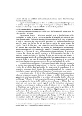hommes est une des conditions de la confiance et donc du succès dans le montage
d'opérations financières;
     - la participation d'une banque ou d'une de ses filiales au capital de l'entreprise, ou
de relations privilégiées entre une banque et le dirigeant de l'entreprise. A l'évidence, le
trésorier ne bénéficie pas des mêmes libertés en matière de négociation.
2.3.1.3. Comment utiliser les banques choisies?
La répartition des mouvements et des crédits entre les banques doit tenir compte des
trois contraintes suivantes.
     - La contrainte du pool : à l'origine constituée pour la distribution de crédits
mobilisables, la notion de pool est souvent étendue à l'ensemble des crédits à court
terme. Dans ce cadre, l'intégralité des mouvements doit être répartie entre les membres
du pool en proportion des lignes de crédit accordées. Les conditions bancaires sont
négociées auprès du chef de file qui les répercute auprès des autres banques. Le
trésorier s'interdit de faire appel à une banque hors pool. Cette situation a très souvent
été imposée aux entreprises dans un contexte de réglementations contraignantes
(encadrement du crédit, cloisonnement des marchés...) limitant la concurrence entre les
banques, et en l'absence de cadres suffisamment avertis des techniques de gestion de
trésorerie. La réforme du marché monétaire, la déréglementation bancaire et les
nouveaux instruments financiers favorisent la mise en concurrence des banques et
remettent en cause la notion de pool bancaire qui devient une contrainte excessive, une
source de rigidité et une cause de surenchérissement dans la gestion de la trésorerie à
court terme. La répartition des mouvements ne doit pas être liée à celle des crédits.
     - La spécialisation des banques : le choix des banques a été déterminé pour partie
en fonction des services qu'elles peuvent rendre eu égard aux besoins de l'entreprise. Le
trésorier doit privilégier dans la répartition des mouvements la spécialisation de ses
partenaires, notamment dans le domaine du commerce international. Les contraintes de
domiciliation bancaire qui en résultent prédéterminent l'orientation des mouvements.
     - La gestion des aléas : du fait de l'aléa qui s'attache au positionnement en date de
valeur de certains mouvements (émission de chèques et tombées d'effets), des écarts
apparaissent entre la position réelle et la position prévisionnelle dont les effets sont
amplifiés par l'utilisation de plusieurs comptes (absence de compensation). Il en résulte
des contre-phases inévitables (solde créditeur dans une banque et débiteur dans une
autre) qui sont source d'un surcoût (appelé coût du déséquilibre interbancaire)
pénalisant la performance du système de gestion de trésorerie mis en place. La qualité
de l'équilibrage de la trésorerie et le suivi des écarts entre les prévisions et les
réalisations, indispensable à l'ajustement des décisions d'équilibrage au jour le jour,
souffrent ainsi de la présence d'un trop grand nombre de banques. Un moyen simple
pour réduire la difficulté consiste à concentrer l'essentiel des mouvements aléatoires
(quant à leurs dates) sur une seule banque, appelée "banque pivot" 15. Il en résulte une
bien meilleure maîtrise des soldes prévisionnels sur les autres banques; le suivi de la
trésorerie devient ainsi plus simple et allège considérablement le travail du trésorier.

15 Les quotas à respecter dans la répartition des mouvements entre banques peuvent nécessiter le choix d'une
deuxième banque pivot si le montant des flux aléatoires est important.
 