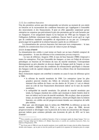 2.3.2. Les conditions bancaires
Une des premières actions que doit entreprendre un trésorier au moment de son entrée
en fonction est le recensement des conditions bancaires qui s'appliquent à l'ensemble
des mouvements et des financements. Il peut en effet apparaître surprenant qu'une
entreprise ne connaisse pas précisément le prix des prestations qui lui sont facturées par
ses banquiers. C'est uniquement depuis la loi bancaire de 1984 que les banques ont
l'obligation d'afficher clairement leurs conditions. Encore faut-il savoir qu'il ne s'agit
que de conditions standards susceptibles de négociation au cas par cas. L'entreprise
pourra juger de la qualité de la relation bancaire à partir de ces références16.
     La rémunération des services bancaires fait intervenir trois composantes : le taux
d'intérêt, les commissions fixes et les jours de valeur et jours de banque.
2.3.2.1. Le taux d'intérêt
La rémunération des crédits à court terme est basée sur un taux d'intérêt composé de
deux paramètres : le taux de référence et les commissions prorata temporis.
     - Le taux de référence. Jusqu'en 1984, le taux de base bancaire (TBB) s'imposait à
toutes les entreprises. Fixé par l'ensemble des banques, ce taux est l'objet de révisions
périodiques en fonction de l'évolution du taux du marché monétaire. Correspondant
théoriquement au prix plancher en dessous duquel la banque perd de l'argent, ce taux
devrait être établi compte tenu des conditions de refinancement spécifiques à chacune
des banques (coût du capital) intégrant le coût de la collecte (frais de fonctionnement
des guichets).
Deux événements majeurs ont contribué à remettre en cause le taux de référence qu'est
le TBB :
       • la réforme du marché monétaire de 1984. Les entreprises (pour les plus
          grandes) peuvent émettre des billets de trésorerie (d'un montant unitaire
          minimal d'un million de francs sur des durées de 10 jours à 1 an) et obtenir
          ainsi un coût de leur financement directement indexé sur le taux du marché
          monétaire;
       • la surliquidité du marché monétaire. En période de marché monétaire peu
          tendu, les banques émettent des crédits spot (montant et durée limités) dont le
          taux est indexé sur le taux du marché monétaire. Mis en place, dans un premier
          temps, au seul profit des grandes entreprises, clients privilégiés dans la relation
          bancaire, ces crédits ont été progressivement étendus aux entreprises de taille
          plus réduite.
     Bien que peu développée dans le milieu des PME/PMI, la référence au taux du
marché monétaire (PIBOR, T4M, TAG...), en lieu et place du TBB, devrait
progressivement se développer sous la pression de la mise en concurrence des banques
pouvant induire pour certaines périodes une économie de près de 40% sur le taux
d'intérêt17.
16 Pour connaître avec précision les conditions bancaires, il faut se renseigner auprès de chaque banque. Voir à ce
propos l'ouvrage rédigé par D. Dubois et S. Khath, Négociation et contrôle des conditions bancaires, Paris, Les
Editions d'Organisation, 1994.
17 Soit l'écart entre le TBB et le taux du marché monétaire, écart variable dans le temps selon les délais d'ajustement
décidés entre banques, qui ne peut en rien être justifié par la qualité de la signature de l'entreprise prise en compte
 