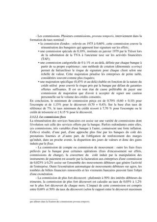 - Les commissions. Plusieurs commissions, prorata temporis, interviennent dans la
formation du taux nominal :
       • la commission d'endos : relevée en 1975 à 0,60%, cette commission couvre la
          rémunération des banquiers qui apposent leur signature sur les effets;
       • une commission spéciale de 0,10%, instituée en janvier 1979 par le Trésor lors
          de la substitution de la TVA à l'ancienne taxe sur les activités financières
          (TAF);
       • une commission catégorielle de 0 à 1% et au-delà, définie par chaque banque à
          partir de sa propre expérience ; une méthode de cotation (dénommée scoring)
          permet de hiérarchiser le risque de signature pour chaque client selon une
          échelle de valeur. Cette majoration pénalise les entreprises de petite taille,
          considérées souvent comme plus risquées;
       • une majoration spécifique (0,45% et au-delà) établie en fonction de la nature du
          crédit utilisé pour couvrir le risque pris par la banque par défaut de garanties
          offertes suffisantes. Il est en tout état de cause préférable de payer une
          commission de majoration que d'avoir à accepter de signer une caution
          personnelle sur le volume des crédits consentis.
En conclusion, le minimum de commission perçu est de 0,70% (0,60 + 0,10) pour
l'escompte et de 1,15% pour le découvert (0,70 + 0,45). Sur la base d'un taux de
référence de 7%, le taux minimum du crédit ressort à 7,70 % pour l'escompte ou le
crédit de trésorerie et ‡ 8,15 % pour le découvert.
2.3.2.2. Les commissions fixes
La rémunération des services bancaires est assise sur une variété de commissions dont
l'évolution suit celle des services offerts par la banque. Parfois redondantes entre elles,
ces commissions, très variables d'une banque à l'autre, connaissent une forte inflation.
Celle-ci résulte, d’une part, d'une approche plus fine par les banques du coût des
prestations fournies et ,d’autre part, de l'obligation de renforcement des marges
qu'induit, dans un proche avenir, la disparition des jours de valeurs et donc des gains
induits par le float.
     - La commission de compte ou commission de mouvement : outre les frais fixes
prélevés par la banque pour certaines opérations (frais d'encaissement sur effets,
commissions de change), la couverture du coût induit par la manipulation des
instruments de paiement est assurée par la facturation aux entreprises d'une commission
de 0,025% à 0,2% assise sur l'ensemble des mouvements débiteurs que génère l'activité
de l'entreprise. Outre l'exonération automatique de mouvements débiteurs sur agios, les
tombées de billets financiers renouvelés et les virements bancaires peuvent faire l'objet
d'une exonération.
     - La commission de plus fort découvert : plafonnée à 50% des intérêts débiteurs du
trimestre, la commission de plus fort découvert est calculée au taux de 0,05% à 1,2%
sur le plus fort découvert de chaque mois. L'impact de cette commission est compris
entre 0,60% et 50% du taux du découvert (selon le rapport entre le découvert maximum


par ailleurs dans la fixation des commissions prorata temporis.
 