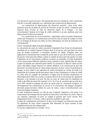 et le découvert moyen du mois). Très pénalisante pour les entreprises, cette commission
doit être si possible supprimée en y substituant une commission de dépassement.
      - La commission de dépassement (du découvert autorisé) : pour éviter d'être
pénalisée pour des incidents de gestion de trésorerie en date de valeur, l’entreprise peut
négocier deux niveaux de taux de découvert auprès de la banque : un taux
conventionnel à hauteur de la ligne de crédit confirmé et un taux supérieur pour tout
dépassement du découvert autorisé.
      - Les commissions de services bancaires : négociables selon le nombre d'opérations
traitées par l'entreprise, ces commissions couvrent les frais de tenue de compte, les frais
liés au montage de dossiers de crédit, les frais télématiques, les frais de recherche et de
renseignement...
2.3.2.3. Les jours de valeur et les jours de banque
Le mécanisme des jours de valeur caractérise l'originalité d'une forme de rémunération
introduite par le système bancaire français dont le niveau est sans égal dans les autres
pays du monde occidental, à l'exception toutefois de l'Italie. Exagérée dans son
application et introduisant une complexité accrue dans le suivi de la trésorerie, la notion
de jour de valeur peut être définie comme le nombre de jours qu'il faut ajouter à la date
d'opération sur les mouvements créditeurs (recettes) ou retrancher à la date d'opération
sur les mouvements débiteurs (dépenses) pour connaître la date, appelée date de valeur,
à partir de laquelle une opération porte intérêt. Les positions en date de valeur servent
ainsi à décompter chaque trimestre les intérêts débiteurs et la commission de plus fort
découvert. La notion de jour de valeur donne naissance au float, source de profit pour la
banque; le float relatif à une opération de crédit correspond au volume de fonds à la
disposition de la banque qu'elle peut placer entre la date d'opération et la date de crédit
en valeur dans les comptes de l'entreprise. Compte tenu du Système interbancaire de
télécompensation (SIT) mis en place, la durée effective de recouvrement des opérations
bancaires a été ramenée à un jour. De fait, les jours de valeur pour les opérations de
crédit et de débit devraient être ramenés à J+1. La Cour de cassation, par un arrêt du 6
avril 1993, interdit la pratique des jours de valeur pour les versements d'espèces. Le
développement des commissions de service et la concurrence des banques étrangères
devraient progressivement réduire les jours de valeur, source d’enrichissement sans
cause des banques françaises.
La date d'opération bancaire est celle du jour à laquelle l'opération a été portée à la
connaissance de la banque dès lors qu'elle est intervenue avant l'heure de caisse. Dans le
cas contraire, l'opération est prise en compte le premier jour ouvré suivant. Très
fréquemment fixée à 11 heures, celle-ci peut être modifiée au gré à gré.
La date de compensation correspond à la date où les banques reconnaissent entre elles
les opérations de leurs clients respectifs. Elle détermine de façon certaine la date
d'opération bancaire d'un chèque émis18.
Le lieu de compensation est variable. Il est :


18 Le contrôle des dates d'opération peut ainsi être effectué par demande de photocopies recto-verso du chèque
auprès de la banque.
 