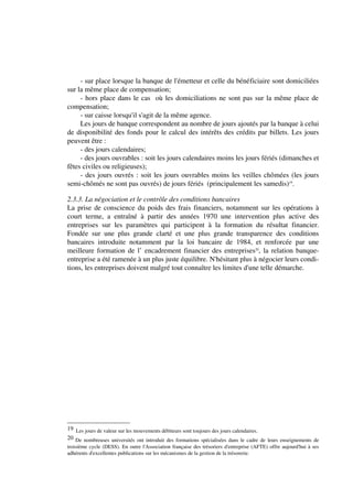- sur place lorsque la banque de l'émetteur et celle du bénéficiaire sont domiciliées
sur la même place de compensation;
     - hors place dans le cas où les domiciliations ne sont pas sur la même place de
compensation;
     - sur caisse lorsqu'il s'agit de la même agence.
     Les jours de banque correspondent au nombre de jours ajoutés par la banque à celui
de disponibilité des fonds pour le calcul des intérêts des crédits par billets. Les jours
peuvent être :
     - des jours calendaires;
     - des jours ouvrables : soit les jours calendaires moins les jours fériés (dimanches et
fêtes civiles ou religieuses);
     - des jours ouvrés : soit les jours ouvrables moins les veilles chômées (les jours
semi-chômés ne sont pas ouvrés) de jours fériés (principalement les samedis)19.

2.3.3. La négociation et le contrôle des conditions bancaires
La prise de conscience du poids des frais financiers, notamment sur les opérations à
court terme, a entraîné à partir des années 1970 une intervention plus active des
entreprises sur les paramètres qui participent à la formation du résultat financier.
Fondée sur une plus grande clarté et une plus grande transparence des conditions
bancaires introduite notamment par la loi bancaire de 1984, et renforcée par une
meilleure formation de l’ encadrement financier des entreprises20, la relation banque-
entreprise a été ramenée à un plus juste équilibre. N'hésitant plus à négocier leurs condi-
tions, les entreprises doivent malgré tout connaître les limites d'une telle démarche.




19 Les jours de valeur sur les mouvements débiteurs sont toujours des jours calendaires.
20 De nombreuses universités ont introduit des formations spécialisées dans le cadre de leurs enseignements de
troisième cycle (DESS). En outre l'Association française des trésoriers d'entreprise (AFTE) offre aujourd'hui à ses
adhérents d'excellentes publications sur les mécanismes de la gestion de la trésorerie.
 