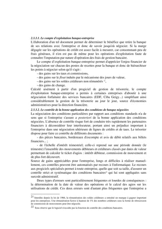 2.3.3.1. Le compte d'exploitation banque-entreprise
L'élaboration d'un tel document permet de déterminer le bénéfice que retire la banque
de ses relations avec l'entreprise et donc de savoir jusqu'où négocier. Si la marge
dégagée sur les opérations de crédit est assez facile à mesurer, car consommant peu de
frais généraux, il n'en est pas de même pour les opérations d'exploitation faute de
connaître l'imputation par nature d'opération des frais de gestion bancaire.
     Le compte d’exploitation banque-entreprise permet d'apprécier l'enjeu financier de
la négociation sur chacun des postes de recettes pour la banque et donc de hiérarchiser
les points à négocier selon qu'il s'agit :
     - des gains sur les taux et commissions,
     - des gains sur le float induits par le mécanisme des jours de valeur,
     - des gains sur les soldes créditeurs non rémunérés 21,
     - des gains de change.
Calculé aisément à partir d'un progiciel de gestion de trésorerie, le compte
d'exploitation banque-entreprise a permis à certaines entreprises d'aboutir à une
négociation forfaitaire des services bancaires (EDF, Ciba Geigy...) simplifiant ainsi
considérablement la gestion de la trésorerie au jour le jour, source d'économies
administratives pour la direction financière.
2.3.3.2. Le contrôle de la bonne application des conditions de banque négociées
La négociation des conditions particulières par rapport aux conditions standards n'a de
sens que si l'entreprise s'assure a posteriori de la bonne application des conditions
négociées. L'absence de contrôle risque fort de conduire très rapidement les partenaires
financiers à déconsidérer leur interlocuteur, portant ainsi un préjudice important à
l'entreprise dans une négociation ultérieure de lignes de crédits et de taux. Le trésorier
dispose pour faire ce contrôle de différents documents :
      - des pièces bancaires, bordereaux d'escompte et avis de débit relatifs aux billets
financiers... ;
      - de l'échelle d'intérêt trimestriel; celle-ci reprend sur une période donnée (le
trimestre) l'ensemble des mouvements débiteurs et créditeurs classés par dates de valeur
permettant de calculer le ticket d'agios : intérêt débiteur, commission de mouvement et
de plus fort découvert.
Source de gains appréciables pour l'entreprise, longs et difficiles à réaliser manuel-
lement, ces contrôles peuvent être automatisés par recours à l'informatique. Le recours
aux progiciels spécialisés permet à toute entreprise, quelle que soit sa taille, d'assurer un
contrôle strict et systématique des conditions bancaires22 qui lui sont appliquées sans
surcoût administratif.
      Deux types d'erreurs sont particulièrement fréquentes et lourdes de conséquences :
la détermination de la date de valeur des opérations et le calcul des agios sur les
utilisations de crédit. Ces deux erreurs sont d'autant plus fréquentes que l'entreprise a

21 Interdite depuis la loi de 1966, la rémunération des soldes créditeurs a entraîné un manque à gagner important
pour les entreprises. Une rémunération fictive à hauteur de 1% des nombres créditeurs sous la forme de rétrocession
de commission de mouvements peut être négociée.
22 Sous réserve que le logiciel n'occulte pas la fonction de contrôle des conditions bancaires.
 