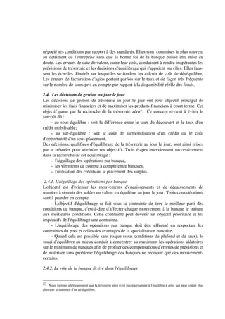 négocié ses conditions par rapport à des standards. Elles sont commises le plus souvent
au détriment de l'entreprise sans que la bonne foi de la banque puisse être mise en
doute. Les erreurs de date de valeur, outre leur coût, conduisent à rendre inopérantes les
prévisions de trésorerie et les décisions d'équilibrage qui s'appuient sur elles. Elles faus-
sent les échelles d'intérêt sur lesquelles se fondent les calculs de coût de déséquilibre.
Les erreurs de facturation d'agios portent parfois sur le taux et de façon très fréquente
sur le nombre de jours pris en compte par rapport à la disponibilité réelle des fonds.

2.4. Les décisions de gestion au jour le jour
Les décisions de gestion de trésorerie au jour le jour ont pour objectif principal de
minimiser les frais financiers et de maximiser les produits financiers à court terme. Cet
objectif passe par la recherche de la trésorerie zéro23. Ce concept revient à éviter le
surcoût dû :
     - au sous-équilibre : soit la différence entre le taux du découvert et le taux d'un
crédit mobilisable;
     - au sur-équilibre : soit le coût de surmobilisation d'un crédit ou le coût
d'opportunité d'un sous-placement.
Des décisions, qualifiées d'équilibrage de la trésorerie au jour le jour, sont ainsi prises
par le trésorier pour atteindre ses objectifs. Trois étapes interviennent successivement
dans la recherche de cet équilibrage :
     - l'aiguillage des opérations par banque,
     - les virements de compte à compte entre banques,
     - l'utilisation des crédits ou le placement des surplus.

 2.4.1. L'aiguillage des opérations par banque
L'objectif est d'orienter les mouvements d'encaissements et de décaissements de
manière à obtenir des soldes en valeur en équilibre au jour le jour. Trois considérations
sont à prendre en compte.
     - L'objectif d'équilibrage se fait sous la contrainte de tirer le meilleur parti des
conditions de banque, c'est-à-dire d'affecter chaque mouvement ‡ la banque le traitant
aux meilleures conditions. Cette contrainte peut devenir un objectif prioritaire et les
impératifs de l'équilibrage une contrainte.
     - L'équilibrage des opérations par banque doit être effectué en respectant les
contraintes du pool et celles des avantages de la spécialisation bancaire.
     - Quand cela est possible sans risque (sous conditions de plafond et de taux), le
souci d'équilibrer au mieux conduit à concentrer au maximum les opérations aléatoires
sur le minimum de banques afin de profiter des compensations d'erreurs de prévisions et
de maîtriser sans problème l'équilibrage des banques ne recevant que des mouvements
certains.

2.4.2. Le rôle de la banque fictive dans l'équilibrage


23 Nous verrons ultérieurement que la trésorerie zéro n'est pas équivalente à l'équilibre à zéro, qui peut coûter plus
cher que le maintien d'un déséquilibre.
 
