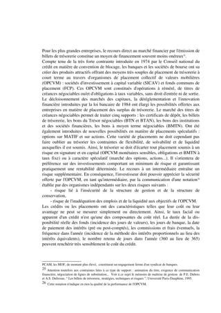 Pour les plus grandes entreprises, le recours direct au marché financier par l'émission de
billets de trésorerie constitue un moyen de financement souvent moins onéreux25.
Compte tenu de la très forte contrainte introduite en 1974 par le Conseil national du
crédit en matière de convention de blocage, les banques et les sociétés de bourse ont su
créer des produits attractifs offrant des moyens très souples de placement de trésorerie à
court terme au travers d'organismes de placement collectif de valeurs mobilières
(OPCVM) : sociétés d'investissement à capital variable (SICAV) et fonds communs de
placement (FCP). Ces OPCVM sont constitués d'opérations à réméré, de titres de
créances négociables ou/et d'obligations à taux variables, sans droit d'entrée ni de sortie.
Le décloisonnement des marchés des capitaux, la déréglementation et l'innovation
financière introduites par la loi bancaire de 1984 ont élargi les possibilités offertes aux
entreprises en matière de placement des surplus de trésorerie. Le marché des titres de
créances négociables permet de traiter cinq supports : les certificats de dépôt, les billets
de trésorerie, les bons du Trésor négociables (BTN et BTAN), les bons des institutions
et des sociétés financières, les bons à moyen terme négociables (BMTN). Ont été
également introduites de nouvelles possibilités en matière de placements spéculatifs :
options sur MATIF et sur actions. Cette variété de placements ne doit cependant pas
faire oublier au trésorier les contraintes de flexibilité, de solvabilité et de liquidité
auxquelles il est soumis. Ainsi, le trésorier se doit d'écarter tout placement soumis à un
risque en signature et en capital (OPCVM monétaires sensibles, obligations et BMTN à
taux fixe) ou à caractère spéculatif (marché des options, actions...). Il s'orientera de
préférence sur des investissements comportant un minimum de risque et garantissant
pratiquement une rentabilité déterminée. Le recours à un intermédiaire entraîne un
risque supplémentaire. En conséquence, l'investisseur doit pouvoir apprécier la sécurité
offerte par l'OPCVM, en tant qu'intermédiaire, par la communication d'une notation26
établie par des organismes indépendants sur les deux risques suivants :
     - risque lié à l'insécurité de la structure de gestion et de la structure de
conservation,
     - risque de l'inadéquation des emplois et de la liquidité aux objectifs de l'OPCVM.
Les crédits ou les placements ont des caractéristiques telles que leur coût ou leur
avantage ne peut se mesurer simplement ou directement. Ainsi, le taux facial ou
apparent d'un crédit n'est qu'une des composantes du coût réel. La durée de la dis-
ponibilité réelle des fonds (incidence des jours de valeurs), les jours de banque, la date
de paiement des intérêts (pré ou post-comptés), les commissions et frais éventuels, la
fréquence dans l'année (incidence de la méthode des intérêts proportionnels au lieu des
intérêts équivalents), le nombre retenu de jours dans l'année (360 au lieu de 365)
peuvent renchérir très sensiblement le coût du crédit.



PCAM, les MOF, de montant plus élevé, constituent un engagement ferme d'un syndicat de banques.
25 Attention toutefois aux contraintes liées à ce type de support : animation du titre, exigence de communication
financière, négociation de lignes de substitution... Voir à ce sujet le mémoire de maîtrise de gestion de P.E. Dubois
et A.S. Dufresne, “ Les billets de trésorerie, stratégies, techniques et risques ”, Université Paris-Dauphine, 1995.
26 Cette notation n'indique en rien la qualité de la performance de l'OPCVM.
 