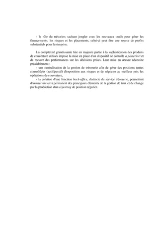 - le rôle du trésorier; sachant jongler avec les nouveaux outils pour gérer les
financements, les risques et les placements, celui-ci peut être une source de profits
substantiels pour l'entreprise.

     La complexité grandissante liée en majeure partie à la sophistication des produits
de couverture utilisés impose la mise en place d'un dispositif de contrôle a posteriori et
de mesure des performances sur les décisions prises. Leur mise en oeuvre nécessite
préalablement :
     - une centralisation de la gestion de trésorerie afin de gérer des positions nettes
consolidées (actif/passif) d'exposition aux risques et de négocier au meilleur prix les
opérations de couverture,
     - la création d'une fonction back-office, distincte du service trésorerie, permettant
d'assurer un suivi permanent des principaux éléments de la gestion de taux et de change
par la production d'un reporting de position régulier.
 