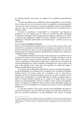 ou contrainte bancaire, peut aboutir au maintien d’un sur-équilibre particulièrement
coûteux.
     - Il existe une différence de sensibilité des coûts de déséquilibre aux taux d'intérêt.
Plus le niveau des taux est élevé, plus le coût de sur-équilibre est important puisqu’il
s’agit d’un taux plein. En revanche, le coût de sous-équilibre, calculé sur une différence
entre deux taux, est avant tout proportionnel à la hiérarchie des taux d'intérêt entre les
différents crédits33.
     En outre, les commissions "exceptionnelles" ou "temporaires" qui majorent en
permanence les taux d'intérêt pour les crédits de trésorerie par billet restreignent
l’avantage de coût apparent de tels financements par rapport au crédit de caisse. Celles-
ci devraient donc logiquement conduire le trésorier à préférer le maintien d'un sous-
équilibre par l’utilisation préférentielle d’un financement par crédit de caisse en cas
d'incertitude.
3.1.1.2. Le coût de déséquilibre interbancaire
Dans le coût de déséquilibre par rapport à zéro, se trouve le plus souvent inclus le coût
résultant de la coexistence de soldes positifs sur une banque, et négatifs sur une autre,
pour une même date de valeur. Ce coût de déséquilibre interbancaire est le prix qu'il
faut payer pour avoir plusieurs banques, pluralité qui dans la plupart des cas présente en
contrepartie d'autres avantages.
     Le déséquilibre interbancaire est lié pour la plus grande part aux imperfections des
prévisions de trésorerie. Pour beaucoup d'entreprises, il résulte également du coût de
virement de banque à banque qui peut dissuader de rééquilibrer les soldes (jours de
valeur et commission de mouvement au débit, jours de valeur plus frais éventuels pour
virement télégraphique au crédit). Cependant, la disparition de ce type de coûts est de
plus en plus négociée. Enfin, même dans cette hypothèse, le virement de banque à
banque est impossible les jours non ouvrés.
     Le calcul du coût de déséquilibre interbancaire passe par une étape intermédiaire :
le coût de déséquilibre sur la banque fictive. La banque fictive correspond à l'hypothèse
d'unicité bancaire. En d'autres termes, on se demande ce qui se serait passé si
l'entreprise, au lieu d'avoir plusieurs banques, en avait eu une seule. Les soldes sur cette
banque fictive correspondent à la somme algébrique des soldes sur chaque banque. A
partir de l'échelle d'intérêt constituée par les soldes de la banque fictive, on peut
calculer un coût de déséquilibre comme on l'a défini ci-dessus (coût de sous-équilibre,
coût de sur-équilibre). La différence entre le total du coût de déséquilibre banque par
banque et le coût de déséquilibre sur la banque fictive donne le coût de déséquilibre
interbancaire.
     Ce coût peut constituer la plus grosse part du coût de déséquilibre par rapport à
zéro pour des entreprises ayant de nombreuses banques. Son calcul peut conduire à des
prises de conscience douloureuses, un pool pléthorique étant souvent un héritage


33 Très indirectement et pour une faible part, le coût de sous-équilibre est fonction du niveau absolu des taux
d'intérêt à cause du plafonnement éventuel de la commission du plus fort découvert à un pourcentage du montant des
intérêts débiteurs, ce dernier montant étant évidemment directement proportionnel au niveau absolu du taux du
découvert.
 