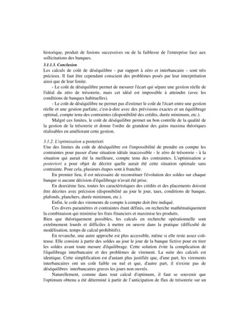 historique, produit de fusions successives ou de la faiblesse de l'entreprise face aux
sollicitations des banques.
3.1.1.3. Conclusion
Les calculs de coût de déséquilibre - par rapport à zéro et interbancaire - sont très
précieux. Il faut être cependant conscient des problèmes posés par leur interprétation
ainsi que de leur limite.
     - Le coût de déséquilibre permet de mesurer l'écart qui sépare une gestion réelle de
l'idéal du zéro de trésorerie, mais cet idéal est impossible à atteindre (avec les
conditions de banques habituelles).
     - Le coût de déséquilibre ne permet pas d'estimer le coût de l'écart entre une gestion
réelle et une gestion parfaite, c'est-à-dire avec des prévisions exactes et un équilibrage
optimal, compte tenu des contraintes (disponibilité des crédits, durée minimum, etc.).
     Malgré ces limites, le coût de déséquilibre permet un bon contrôle de la qualité de
la gestion de la trésorerie et donne l'ordre de grandeur des gains maxima théoriques
réalisables en améliorant cette gestion.

3.1.2. L'optimisation a posteriori
Une des limites du coût de déséquilibre est l'impossibilité de prendre en compte les
contraintes pour passer d'une situation idéale inaccessible - le zéro de trésorerie - à la
situation qui aurait été la meilleure, compte tenu des contraintes. L'optimisation a
posteriori a pour objet de décrire quelle aurait été cette situation optimale sans
contrainte. Pour cela, plusieurs étapes sont à franchir.
     En premier lieu, il est nécessaire de reconstituer l'évolution des soldes sur chaque
banque si aucune décision d'équilibrage n'avait été prise.
     En deuxième lieu, toutes les caractéristiques des crédits et des placements doivent
être décrites avec précision (disponibilité au jour le jour, taux, conditions de banque,
plafonds, planchers, durée minimum, etc.).
     Enfin, le coût des virements de compte à compte doit être indiqué.
     Ces divers paramètres et contraintes étant définis, on recherche mathématiquement
la combinaison qui minimise les frais financiers et maximise les produits.
Bien que théoriquement possibles, les calculs en recherche opérationnelle sont
extrêmement lourds et difficiles à mettre en oeuvre dans la pratique (difficulté de
modélisation, temps de calcul prohibitifs).
     En revanche, une autre approche est plus accessible, même si elle reste assez coû-
teuse. Elle consiste à partir des soldes au jour le jour de la banque fictive pour en tirer
les soldes avant toute mesure d'équilibrage. Cette solution évite la complication de
l'équilibrage interbancaire et des problèmes de virement. La suite des calculs est
identique. Cette simplification est d'autant plus justifiée que, d'une part, les virements
interbancaires ont un coût faible ou nul et que, d'autre part, il n'existe pas de
déséquilibres interbancaires graves les jours non ouvrés.
     Naturellement, comme dans tout calcul d'optimum, il faut se souvenir que
l'optimum obtenu a été déterminé à partir de l’anticipation de flux de trésorerie sur un
 