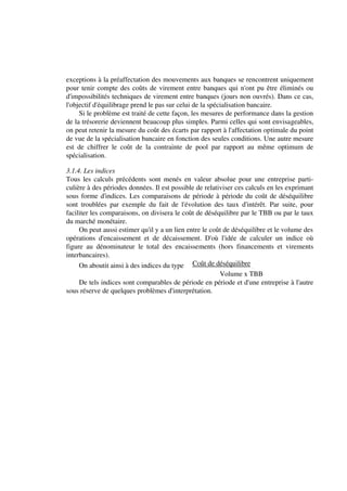 exceptions à la préaffectation des mouvements aux banques se rencontrent uniquement
pour tenir compte des coûts de virement entre banques qui n'ont pu être éliminés ou
d'impossibilités techniques de virement entre banques (jours non ouvrés). Dans ce cas,
l'objectif d'équilibrage prend le pas sur celui de la spécialisation bancaire.
     Si le problème est traité de cette façon, les mesures de performance dans la gestion
de la trésorerie deviennent beaucoup plus simples. Parmi celles qui sont envisageables,
on peut retenir la mesure du coût des écarts par rapport à l'affectation optimale du point
de vue de la spécialisation bancaire en fonction des seules conditions. Une autre mesure
est de chiffrer le coût de la contrainte de pool par rapport au même optimum de
spécialisation.

3.1.4. Les indices
Tous les calculs précédents sont menés en valeur absolue pour une entreprise parti-
culière à des périodes données. Il est possible de relativiser ces calculs en les exprimant
sous forme d'indices. Les comparaisons de période à période du coût de déséquilibre
sont troublées par exemple du fait de l'évolution des taux d'intérêt. Par suite, pour
faciliter les comparaisons, on divisera le coût de déséquilibre par le TBB ou par le taux
du marché monétaire.
     On peut aussi estimer qu'il y a un lien entre le coût de déséquilibre et le volume des
opérations d'encaissement et de décaissement. D'où l'idée de calculer un indice où
figure au dénominateur le total des encaissements (hors financements et virements
interbancaires).
     On aboutit ainsi à des indices du type Coût de déséquilibre .
                                                     Volume x TBB
    De tels indices sont comparables de période en période et d'une entreprise à l'autre
sous réserve de quelques problèmes d'interprétation.
 