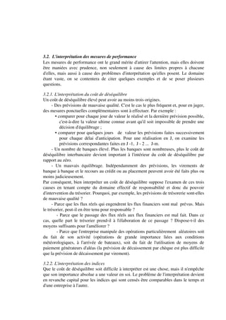 3.2. L'interprétation des mesures de performance
Les mesures de performance ont le grand mérite d'attirer l'attention, mais elles doivent
être maniées avec prudence, non seulement à cause des limites propres à chacune
d'elles, mais aussi à cause des problèmes d'interprétation qu'elles posent. Le domaine
étant vaste, on se contentera de citer quelques exemples et de se poser plusieurs
questions.

3.2.1. L'interprétation du coût de déséquilibre
Un coût de déséquilibre élevé peut avoir au moins trois origines.
      - Des prévisions de mauvaise qualité. C'est le cas le plus fréquent et, pour en juger,
des mesures ponctuelles complémentaires sont à effectuer. Par exemple :
        • comparer pour chaque jour de valeur le réalisé et la dernière prévision possible,
           c'est-à-dire la valeur ultime connue avant qu'il soit impossible de prendre une
           décision d'équilibrage ;
        • comparer pour quelques jours de valeur les prévisions faites successivement
           pour chaque délai d'anticipation. Pour une réalisation en J, on examine les
           prévisions correspondantes faites en J -1, J - 2 ... J-m.
      - Un nombre de banques élevé. Plus les banques sont nombreuses, plus le coût de
déséquilibre interbancaire devient important à l'intérieur du coût de déséquilibre par
rapport au zéro.
      - Un mauvais équilibrage. Indépendamment des prévisions, les virements de
banque à banque et le recours au crédit ou au placement peuvent avoir été faits plus ou
moins judicieusement.
Par conséquent, bien interpréter un coût de déséquilibre suppose l'examen de ces trois
causes en tenant compte du domaine effectif de responsabilité et donc du pouvoir
d'intervention du trésorier. Pourquoi, par exemple, les prévisions de trésorerie sont-elles
de mauvaise qualité ?
      - Parce que les flux réels qui engendrent les flux financiers sont mal prévus. Mais
le trésorier, peut-il en être tenu pour responsable ?
         - Parce que le passage des flux réels aux flux financiers est mal fait. Dans ce
cas, quelle part le trésorier prend-il à l'élaboration de ce passage ? Dispose-t-il des
moyens suffisants pour l'améliorer ?
         - Parce que l'entreprise manipule des opérations particulièrement aléatoires soit
du fait de son activité (opérations de grande importance liées aux conditions
météorologiques, à l'arrivée de bateaux), soit du fait de l'utilisation de moyens de
paiement générateurs d'aléas (la prévision de décaissement par chèque est plus difficile
que la prévision de décaissement par virement).

3.2.2. L'interprétation des indices
Que le coût de déséquilibre soit difficile à interpréter est une chose, mais il n'empêche
que son importance absolue a une valeur en soi. Le problème de l'interprétation devient
en revanche capital pour les indices qui sont censés être comparables dans le temps et
d'une entreprise à l'autre.
 