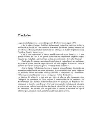 Conclusion

La gestion de la trésorerie a connu d'importants développements depuis 1974.
      - Sur le plan technique, l'outillage informatique (micros et logiciels) facilite la
maîtrise et la gestion des flux financiers; la réforme du marché financier introduit de
nouvelles possibilités permettant d'améliorer les arbitrages en matière d'optimisation de
l'équilibre financier à court terme.
      - Sur le plan économique, la hausse sensible des rendements financiers et la plus
grande volatilité des taux et des parités monétaires ont sensiblement augmenté l'enjeu
financier qui s'attachait à une meilleure gestion des composantes du résultat financier.
      - Sur le plan des hommes, une nouvelle génération de cadres formés aux techniques
modernes de gestion participe progressivement à la mise en place de nouveaux outils et
oeuvrent dans le sens d'une plus grande compétitivité des entreprises.
      - Sur le plan de l'information, la mise en place de grandes banques de données au
niveau international et de nouveaux instruments de communication en temps réel entre
les différents acteurs du marché financier améliore la transparence de l'information,
l'efficience des marchés et par voie de conséquence l'action du trésorier.
La fonction de trésorerie a ainsi pris une place de plus en plus importante dans
l'entreprise en participant de façon tangible à l'amélioration de la rentabilité. Le
développement des marchés, l'internationalisation des échanges, la disparition pro-
gressive de la frontière entre le court et le long terme dans les opérations de trésorerie
ne peuvent que renforcer une telle fonction dans le rôle qu'elle a à tenir dans la gestion
des entreprises. Le trésorier doit être polyvalent et capable de maîtriser les aspects
informatiques, organisationnels, comptables et fiscaux de ses actions.
 