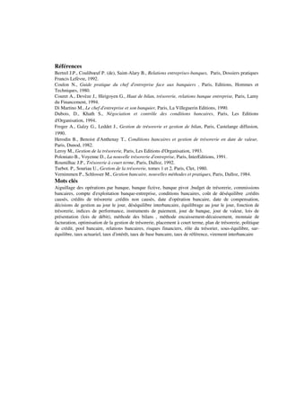 Références
Bertrel J.P., Couliboeuf P. (de), Saint-Alary B., Relations entreprises-banques, Paris, Dossiers pratiques
Francis Lefèvre, 1992.
Coulon N., Guide pratique du chef d'entreprise face aux banquiers , Paris, Editions, Hommes et
Techniques, 1980.
Couret A., Devèze J., Hirigoyen G., Haut de bilan, trésorerie, relations banque entreprise, Paris, Lamy
du Financement, 1994.
Di Martino M., Le chef d'entreprise et son banquier, Paris, La Villeguerin Editions, 1990.
Dubois, D., Khath S., Négociation et contrôle des conditions bancaires, Paris, Les Editions
d'Organisation, 1994.
Froger A., Galzy G., Leddet J., Gestion de trésorerie et gestion de bilan, Paris, Castelange diffusion,
1990.
Herodin B., Benoist d'Anthenay T., Conditions bancaires et gestion de trésorerie en date de valeur,
Paris, Dunod, 1982.
Leroy M., Gestion de la trésorerie, Paris, Les Editions d'Organisation, 1993.
Poloniato B., Voyenne D., La nouvelle trésorerie d'entreprise, Paris, InterEditions, 1991.
Roumilhac J.P., Trésorerie à court terme, Paris, Dalloz, 1992.
Turbot. P., Souriau U., Gestion de la trésorerie, tomes 1 et 2, Paris, Clet, 1980.
Vernimmen P., Schlosser M., Gestion bancaire, nouvelles méthodes et pratiques, Paris, Dalloz, 1984.
Mots clés
Aiguillage des opérations par banque, banque fictive, banque pivot ,budget de trésorerie, commissions
bancaires, compte d'exploitation banque-entreprise, conditions bancaires, coût de déséquilibre ,crédits
causés, crédits de trésorerie ,crédits non causés, date d'opération bancaire, date de compensation,
décisions de gestion au jour le jour, déséquilibre interbancaire, équilibrage au jour le jour, fonction de
trésorerie, indices de performance, instruments de paiement, jour de banque, jour de valeur, lois de
présentation (lois de débit), méthode des bilans , méthode encaissement-décaissement, monnaie de
facturation, optimisation de la gestion de trésorerie, placement à court terme, plan de trésorerie, politique
de crédit, pool bancaire, relations bancaires, risques financiers, rôle du trésorier, sous-équilibre, sur-
équilibre, taux actuariel, taux d'intérêt, taux de base bancaire, taux de référence, virement interbancaire
 