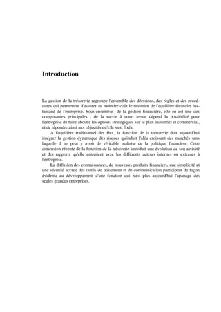Introduction


La gestion de la trésorerie regroupe l'ensemble des décisions, des règles et des procé-
dures qui permettent d'assurer au moindre coût le maintien de l'équilibre financier ins-
tantané de l'entreprise. Sous-ensemble de la gestion financière, elle en est une des
composantes principales : de la survie à court terme dépend la possibilité pour
l'entreprise de faire aboutir les options stratégiques sur le plan industriel et commercial,
et de répondre ainsi aux objectifs qu'elle s'est fixés.
     A l'équilibre traditionnel des flux, la fonction de la trésorerie doit aujourd'hui
intégrer la gestion dynamique des risques qu'induit l'aléa croissant des marchés sans
laquelle il ne peut y avoir de véritable maîtrise de la politique financière. Cette
dimension récente de la fonction de la trésorerie introduit une évolution de son activité
et des rapports qu'elle entretient avec les différents acteurs internes ou externes à
l'entreprise.
     La diffusion des connaissances, de nouveaux produits financiers, une simplicité et
une sécurité accrue des outils de traitement et de communication participent de façon
évidente au développement d'une fonction qui n'est plus aujourd'hui l'apanage des
seules grandes entreprises.
 