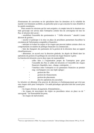 d'instruments de couverture ou de spéculation dans les domaines où la volatilité du
marché s'est fortement accélérée, en particulier pour ce qui concerne les taux d'intérêt et
les parités monétaires.
     Pour assurer les missions qui lui sont assignées, et compte tenu de la situation cen-
trale qu'occupe son service dans l'entreprise comme lieu de convergence de tous les
flux, le trésorier doit savoir :
     - sensibiliser l'ensemble des gestionnaires à “ l'effet trésorerie ” attaché à toute
décision de gestion ;
     - susciter et participer à la mise en place de procédures permettant d'accélérer la
circulation de l'information comptable et financière ;
     - anticiper et évaluer les enjeux et les risques que peuvent induire certains choix ou
comportements en matière de politique financière ou commerciale ;
     - faire des banquiers des partenaires de la gestion de la trésorerie dans un rapport
client/fournisseur ;
     - déterminer, en accord avec la direction générale, les degrés de liberté dans les
opérations de gestion et la politique de couverture du risque financier à gérer.
La fonction de trésorerie couvre deux types de responsabilité :
                     celles liées à l’organisation propre de l’entreprise pour gérer
                     l’ensemble des flux et soldes de trésorerie et l’ensemble des risques
                     financiers (liquidités, taux , change, contrepartie…)
                     l’interface entre l’entreprise et ses partenaires financiers au premier
                     rang son banquier avec une triple optique :
                             gestion des flux
                             gestion des financements
                             gestion des placements
                             plus les opérations de couverture
Le trésorier est détenteur d'un pouvoir de décision et d'ordonnancement qui n'est pas
sans risques réels pour l'entreprise2. Un audit périodique spécialisé doit être assuré pour
analyser :
     - les risques d'erreur, de jugement, d'interprétation...,
     - les risques de non-respect des règles ou procédures mises en place ou de “
sauvegarde ” de l'honorabilité du poste,
      - les risques de malversation.




2 Voir à ce sujet l'article de J. Pillet, “Les risques et le trésorier ”, Revue Echanges (2ème trimestre 1991) p. 47 à 50.
 