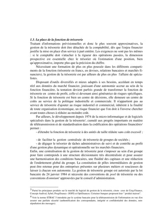 1.3. La place de la fonction de trésorerie
Traitant d'informations prévisionnelles et donc le plus souvent approximatives, la
gestion de la trésorerie doit être détachée de la comptabilité, dès que l'enjeu financier
justifie la mise en place d'un service à part entière. Les exigences ne sont pas les mêmes
: si le comptable doit s'attacher à la rigueur des opérations passées, la dimension
prospective est essentielle chez le trésorier où l'estimation d'une position, bien
qu'approximative, importe plus que la précision du chiffre.
     Nécessitant une formation de plus en plus poussée dans les différents comparti-
ments de la fonction (trésorerie en francs, en devises, relations bancaires et marchés fi-
nanciers), la gestion de la trésorerie est par ailleurs de plus en plus l'affaire de spécia-
listes.
     Disposant d'outils diversifiés et mieux adaptés à ses besoins, accédant en temps
réel aux données du marché financier, jouissant d'une autonomie accrue au sein de la
fonction financière, la tentation devient parfois grande de transformer la fonction de
trésorerie en centre de profit, celle-ci devenant ainsi génératrice de risques spécifiques.
Si la fonction de trésorerie est bien un centre de décisions, elle demeure un centre de
coûts au service de la politique industrielle et commerciale. Il n'appartient pas au
service de trésorerie d'ajouter au risque industriel et commercial, inhérent à la finalité
de toute organisation économique, un risque financier que l'on doit à l'inverse chercher
avant toutes choses à réduire au moindre coût.
     Par ailleurs, le développement depuis 1974 de la micro-informatique et de logiciels
spécialisés dans la gestion de la trésorerie3, cumulé aux progrès importants en matière
de télétransmission et de standardisation dans la codification des opérations financières4
permet :
     - d'étendre la fonction de trésorerie à des unités de taille réduite sans coût excessif ;

     - de faciliter la gestion centralisée de trésorerie de groupes de sociétés ;
     - de dégager le trésorier de tâches administratives de suivi et de contrôle au profit
d'une gestion plus dynamique et opérationnelle sur les marchés financiers.
Enfin, une centralisation de la gestion de trésorerie peut s'imposer au sein d'un groupe
pour faire contrepoids à une structure décisionnaire très décentralisée et pour assurer
une harmonisation des conditions bancaires, une fluidité des capitaux et une réduction
de l'endettement global du groupe. La constitution de pôles intermédiaires de gestion
peut être retenue pour des entreprises présentes sur plusieurs métiers et soucieuses de
laisser à chacun son autonomie. La gestion de trésorerie groupe est autorisée par la loi
bancaire du 24 janvier 1984 et nécessite des conventions de pool de trésorerie ou des
conventions d'omnium5 approuvées par le conseil d’administration.


3 Parmi les principaux produits sur le marché du logiciel de gestion de la trésorerie, citons ceux de Cerg-Finance,
Concept-Audival, Sybel, Progifinance (SOFI) et Optifinances. Certaines banques proposent leur “ produit maison”.
4 Voir la norme ETBAC 5 introduite par le système bancaire pour la télétransmission de l'information en vue d'en
assurer une parfaite sécurité (authentification des correspondants, intégrité et confidentialité des données, non-
répudiation des messages).
 