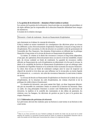 2. La gestion de la trésorerie : domaines d'intervention et actions
Les actions de la gestion de la trésorerie s'inscrivent dans un ensemble de procédures et
de règles définies par les responsables de la direction financière délimitant leurs marges
de manoeuvre.
L'examen de la relation classique

Trésorerie = fonds de roulement - besoin en financement d'exploitation

met clairement en évidence le concept de trésorerie.
Celui-ci traduit en termes monétaires les conséquences des décisions prises au niveau
des différents cycles d'investissements d'opérations financières à moyen et long terme et
d'exploitation. Par convention, le rôle du trésorier est assimilé à celui de gestionnaire de
l'ensemble des flux financiers. Son domaine d'intervention est délimité par la politique
financière à long terme et le niveau du besoin en financement d'exploitation.
     La nature, le volume et la durée des ressources à moyen et long terme dépendent,
d’une part, des opérations d'investissement mises en oeuvre et de leur rentabilité, d'autre
part, du niveau souhaité en fonds de roulement. La quantité de ressources stables
affectée au financement du cycle d'exploitation est déterminée à la fois par le niveau, la
durée et la variabilité du besoin en financement d'exploitation et par un arbitrage entre
le maintien de l'équilibre financier et la recherche d'une économie de moyens financiers.
Le choix d'un niveau en fonds de roulement souligne ainsi le souci de respecter un
objectif de sécurité et n'est donc pas sans influence sur le niveau plus ou moins liquide
de la trésorerie et, a contrario, sur celui des ressources bancaires à court terme à mettre
en oeuvre.
     Le niveau du besoin en financement d'exploitation est fonction de la durée du cycle
d'exploitation, de la structure du coût d'exploitation, du volume d'activité et de la
politique de crédit (client et fournisseur).
     La situation de trésorerie, sans pour autant être figée, est donc largement détermi-
née par un ensemble de contraintes situées en amont de la fonction de trésorerie. Dans
ce cadre, les cinq principales fonctions à assurer sont l'élaboration des prévisions de
trésorerie, la maîtrise et le contrôle des instruments et des délais de paiement, les
relations avec les banques, les décisions de gestion au jour le jour et la gestion des
risques financiers.

2.1. L'élaboration des prévisions de trésorerie
Les prévisions doivent être réalisées pour un horizon à court terme et un horizon à très
court terme.



5 Dans le cas d’une convention de pool, l'initiative juridique du transfert des fonds reste du ressort de la société
émettrice du virement. La convention d'omnium permet de mettre en commun les disponibilités financières dans le
cadre d'un mandat écrit des filiales pour l'encaissement des créances et le règlement des dettes.
 