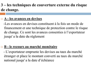 3 – les techniques de couverture externe du risque
de change.
 A - les avances en devises
-Les avances en devises constituent à la fois un mode de
financement et une technique de protection contre le risque
de change. Ce sont les avances consenties à l’exportateur
jusqu' a la date du règlement
 B - le recours au marché monétaire
- L’exportateur emprunte les devises au taux du marché
étranger et place le montant converti au taux du marché
national jusqu' a la date d’échéance
 