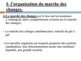 I- l’organisation du marche des
changes.
A/Le marché des changes est le lieu om les monnaies
s’ échangent; deux compartiments existent sur le marché
des changes:
- Le marché des changes interbancaires: marché de gré à
gré
- Les marchés organisés sur lesquels proposés des contrats
standardisés, leur fonctionnement assure une meilleure
liquidité, une grande sécurité.
 