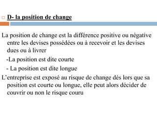  D- la position de change
La position de change est la différence positive ou négative
entre les devises possédées ou à recevoir et les devises
dues ou à livrer
-La position est dite courte
- La position est dite longue
L’entreprise est exposé au risque de change dés lors que sa
position est courte ou longue, elle peut alors décider de
couvrir ou non le risque couru
 