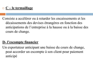  C – le termaillage
Consiste a accélérer ou à retarder les encaissements et les
décaissements des devises étrangères en fonction des
anticipations de l’entreprise à la hausse ou à la baisse des
cours de change.
D- l’escompte financier
Un exportateur anticipant une baisse du cours de change,
peut accorder un escompte à son client pour paiement
anticipé
 