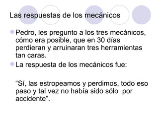 Las respuestas de los mecánicos

 Pedro, les pregunto a los tres mecánicos,
  cómo era posible, que en 30 días
  perdieran y arruinaran tres herramientas
  tan caras.
 La respuesta de los mecánicos fue:

 “Sí, las estropeamos y perdimos, todo eso
 paso y tal vez no había sido sólo por
 accidente”.
 