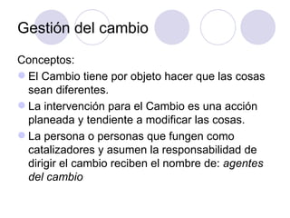 Gestión del cambio
Conceptos:
 El Cambio tiene por objeto hacer que las cosas
  sean diferentes.
 La intervención para el Cambio es una acción
  planeada y tendiente a modificar las cosas.
 La persona o personas que fungen como
  catalizadores y asumen la responsabilidad de
  dirigir el cambio reciben el nombre de: agentes
  del cambio
 