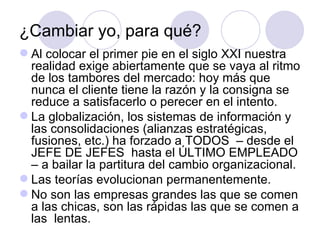 ¿Cambiar yo, para qué?
 Al colocar el primer pie en el siglo XXI nuestra
  realidad exige abiertamente que se vaya al ritmo
  de los tambores del mercado: hoy más que
  nunca el cliente tiene la razón y la consigna se
  reduce a satisfacerlo o perecer en el intento.
 La globalización, los sistemas de información y
  las consolidaciones (alianzas estratégicas,
  fusiones, etc.) ha forzado a TODOS – desde el
  JEFE DE JEFES hasta el ÚLTIMO EMPLEADO
  – a bailar la partitura del cambio organizacional.
 Las teorías evolucionan permanentemente.
 No son las empresas grandes las que se comen
  a las chicas, son las rápidas las que se comen a
  las lentas.
 