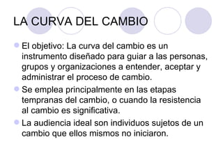 LA CURVA DEL CAMBIO
 El objetivo: La curva del cambio es un
  instrumento diseñado para guiar a las personas,
  grupos y organizaciones a entender, aceptar y
  administrar el proceso de cambio.
 Se emplea principalmente en las etapas
  tempranas del cambio, o cuando la resistencia
  al cambio es significativa.
 La audiencia ideal son individuos sujetos de un
  cambio que ellos mismos no iniciaron.
 