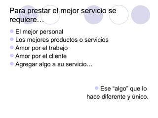 Para prestar el mejor servicio se
requiere…
 El mejor personal
 Los mejores productos o servicios
 Amor por el trabajo
 Amor por el cliente
 Agregar algo a su servicio…


                              Ese “algo” que lo
                           hace diferente y único.
 