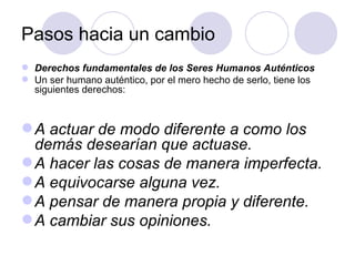 Pasos hacia un cambio
 Derechos fundamentales de los Seres Humanos Auténticos
 Un ser humano auténtico, por el mero hecho de serlo, tiene los
  siguientes derechos:



 A actuar de modo diferente a como los
  demás desearían que actuase.
 A hacer las cosas de manera imperfecta.
 A equivocarse alguna vez.
 A pensar de manera propia y diferente.
 A cambiar sus opiniones.
 