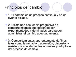 Principios del cambio
 1. El cambio es un proceso continuo y no un
  evento aislado.

 2. Existe una secuencia progresiva de
  comportamientos que deben de ser
  experimentados y dominados para poder
  administrar el cambio adecuadamente.

 3. Comportamientos aparentemente dañinos
  tales como la negación, aprensión, disgusto, y
  resistencia son elementos normales y adoptivos
  del proceso de cambio.
 