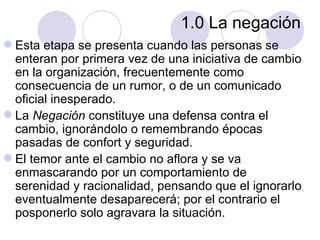 1.0 La negación
 Esta etapa se presenta cuando las personas se
  enteran por primera vez de una iniciativa de cambio
  en la organización, frecuentemente como
  consecuencia de un rumor, o de un comunicado
  oficial inesperado.
 La Negación constituye una defensa contra el
  cambio, ignorándolo o remembrando épocas
  pasadas de confort y seguridad.
 El temor ante el cambio no aflora y se va
  enmascarando por un comportamiento de
  serenidad y racionalidad, pensando que el ignorarlo
  eventualmente desaparecerá; por el contrario el
  posponerlo solo agravara la situación.
 