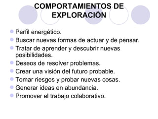 COMPORTAMIENTOS DE
           EXPLORACIÓN

 Perfil energético.
 Buscar nuevas formas de actuar y de pensar.
 Tratar de aprender y descubrir nuevas
  posibilidades.
 Deseos de resolver problemas.
 Crear una visión del futuro probable.
 Tomar riesgos y probar nuevas cosas.
 Generar ideas en abundancia.
 Promover el trabajo colaborativo.
 