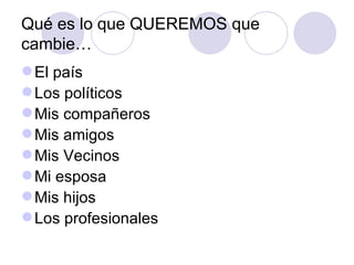Qué es lo que QUEREMOS que
cambie…
 El país
 Los políticos
 Mis compañeros
 Mis amigos
 Mis Vecinos
 Mi esposa
 Mis hijos
 Los profesionales
 
