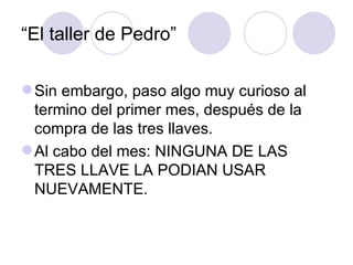 “El taller de Pedro”

 Sin embargo, paso algo muy curioso al
  termino del primer mes, después de la
  compra de las tres llaves.
 Al cabo del mes: NINGUNA DE LAS
  TRES LLAVE LA PODIAN USAR
  NUEVAMENTE.
 
